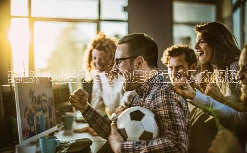天富平台官网登录入口华策影视突袭！80后最喜欢的足球运动员大揭秘
