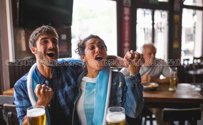 天富平台官网下载极氪智能科技《女足球运动员戴配饰好吗？影响比赛表现和形象的究竟是什么？》