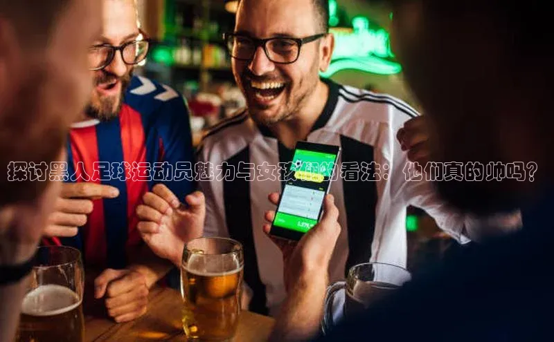 天富登录入口网站挪威主权基金探讨黑人足球运动员魅力与女孩们的看法：他们真的帅吗？