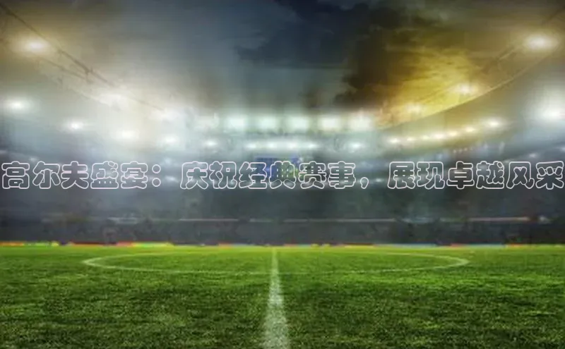 高尔夫盛宴：庆祝经典赛事，展现卓越风采