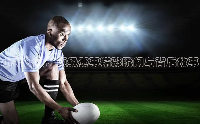 小哥视角：顶级赛事精彩瞬间与背后故事